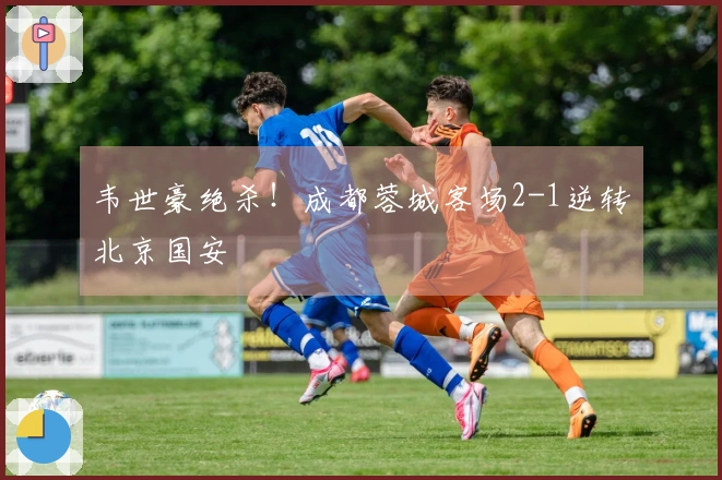 韦世豪绝杀！成都蓉城客场2-1逆转北京国安