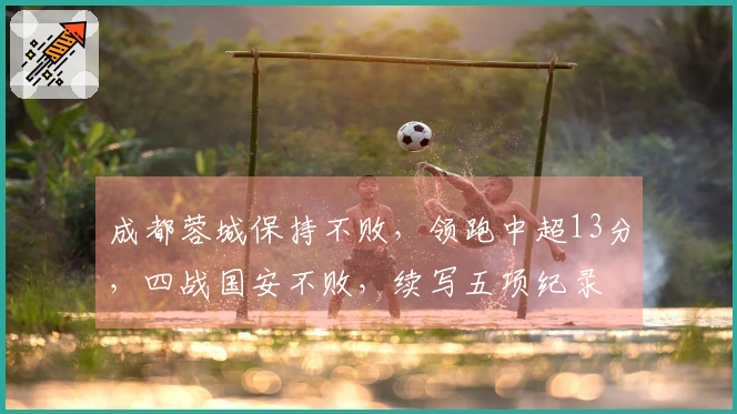 成都蓉城保持不败，领跑中超13分，四战国安不败，续写五项纪录