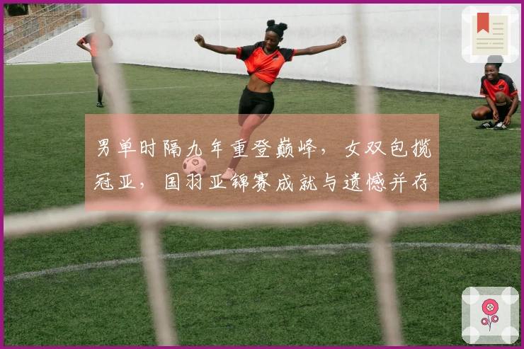 男单时隔九年重登巅峰，女双包揽冠亚，国羽亚锦赛成就与遗憾并存