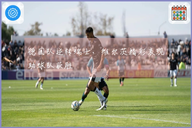 德国队逆转瑞士，维尔茨精彩表现助球队获胜