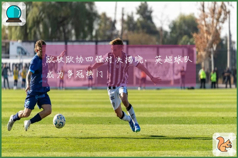 欧联欧协四强对决揭晓，英超球队成为争冠热门