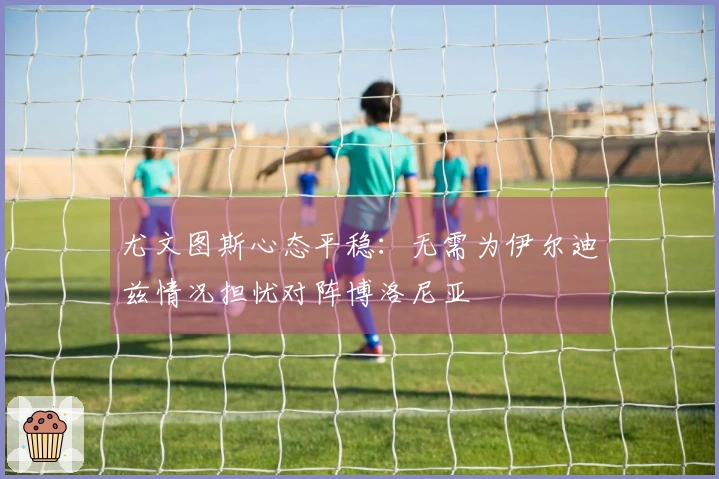尤文图斯心态平稳：无需为伊尔迪兹情况担忧对阵博洛尼亚