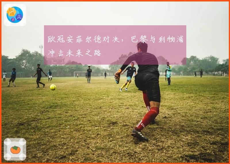 欧冠安菲尔德对决，巴黎与利物浦冲击未来之路