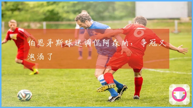 伯恩茅斯球迷调侃阿森纳，争冠又泡汤了