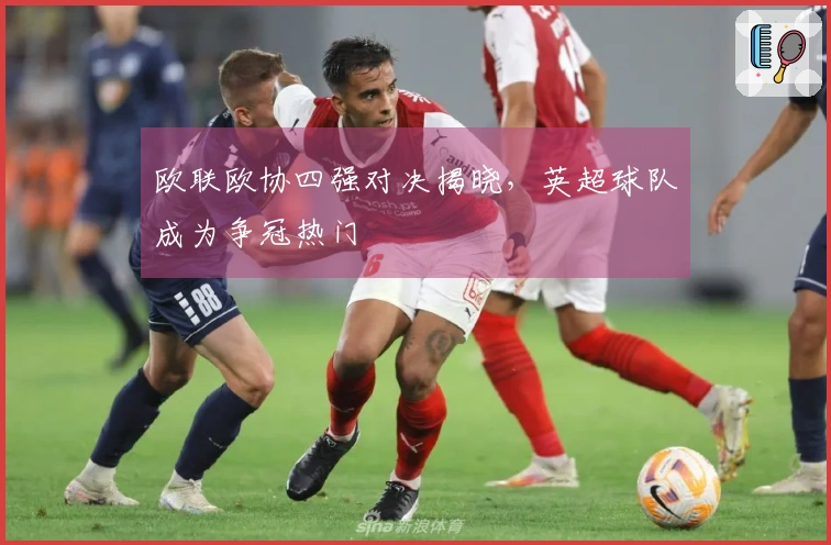 欧联欧协四强对决揭晓，英超球队成为争冠热门