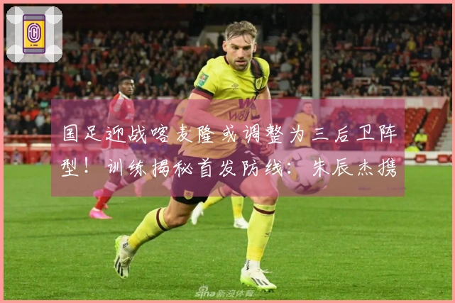 国足迎战喀麦隆或调整为三后卫阵型！训练揭秘首发防线：朱辰杰携手四位U23新星