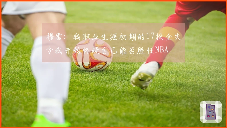 穆雷：我职业生涯初期的17投全失令我开始怀疑自己能否胜任NBA