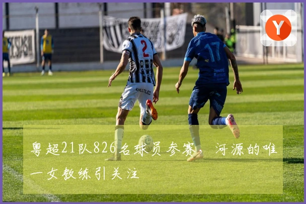 粤超21队826名球员参赛，河源的唯一女教练引关注