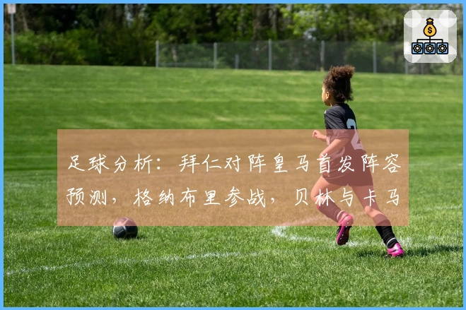 足球分析：拜仁对阵皇马首发阵容预测，格纳布里参战，贝林与卡马文加双后腰组合