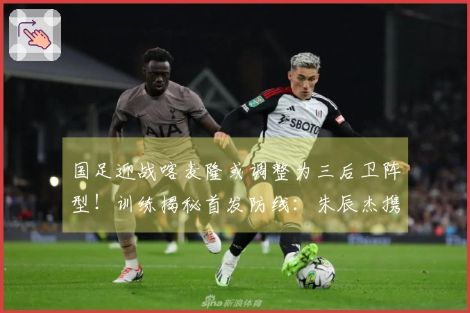 国足迎战喀麦隆或调整为三后卫阵型！训练揭秘首发防线：朱辰杰携手四位U23新星