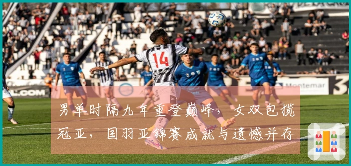 男单时隔九年重登巅峰，女双包揽冠亚，国羽亚锦赛成就与遗憾并存