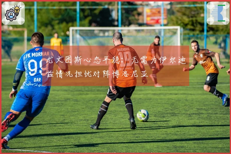 尤文图斯心态平稳：无需为伊尔迪兹情况担忧对阵博洛尼亚
