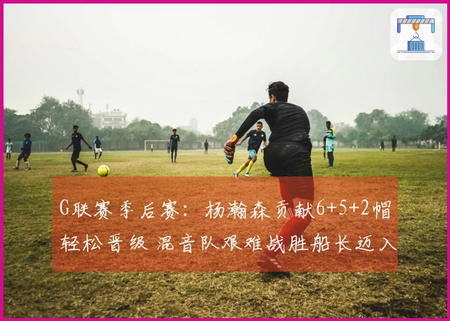 G联赛季后赛：杨瀚森贡献6+5+2帽轻松晋级 混音队艰难战胜船长迈入下一阶段