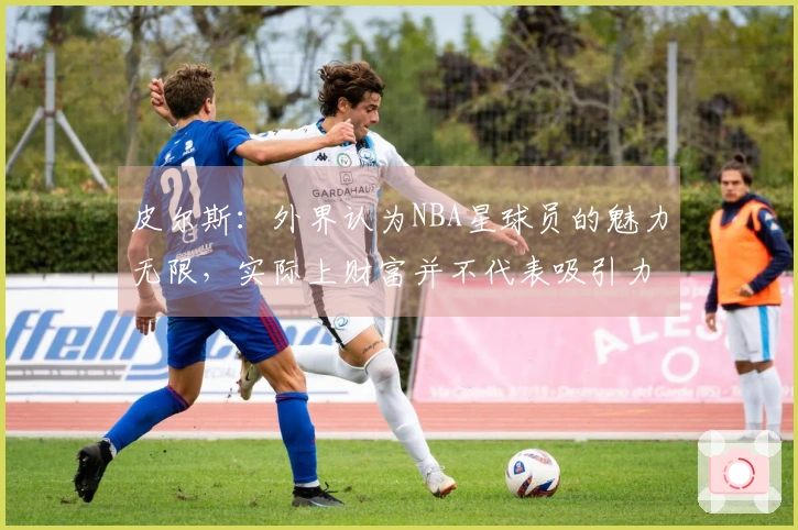 皮尔斯：外界认为NBA星球员的魅力无限，实际上财富并不代表吸引力
