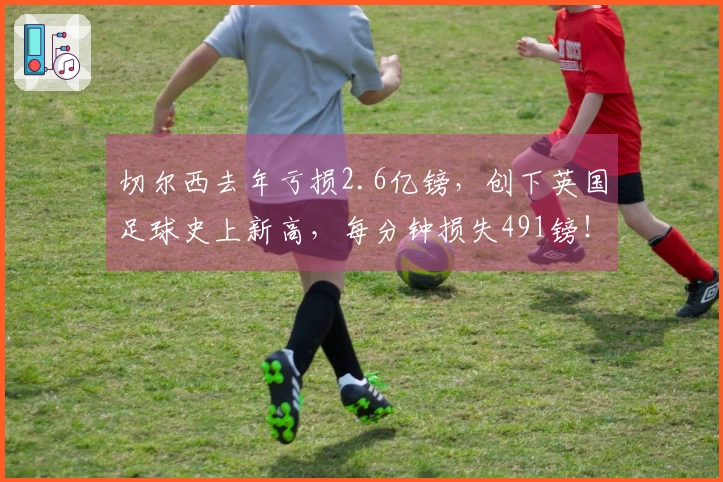 切尔西去年亏损2.6亿镑，创下英国足球史上新高，每分钟损失491镑！