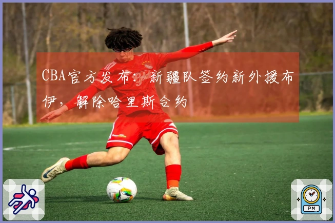 CBA官方发布：新疆队签约新外援布伊，解除哈里斯合约